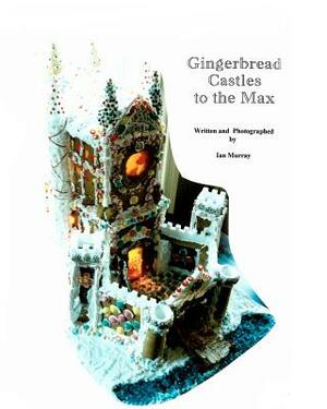 Gingerbread Castles To The Max: How To Create And Construct Gingerbread Houses by Ian Murray