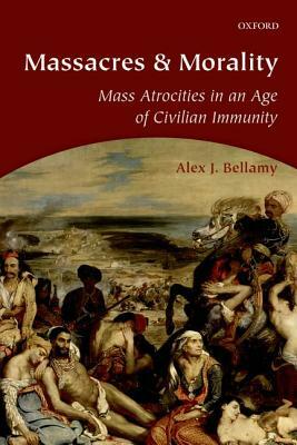 Massacres and Morality: Mass Atrocities in an Age of Civilian Immunity by Alex J. Bellamy