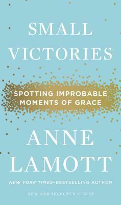 Small Victories: Spotting Improbable Moments of Grace by Anne Lamott