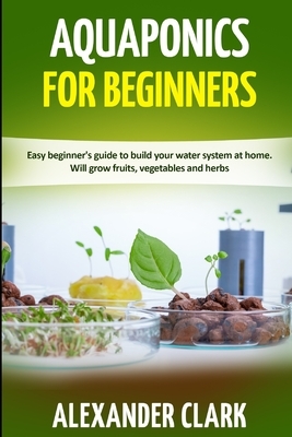 Aquaponics for Beginners: Easy beginner's guide to build your water system at home. Will grow fruits, vegetables and herbs by Alexander Clark