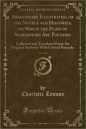 Shakespeare Illustrated, or the Novels and Histories, on Which the Plays of Shakespeare Are Founded, Vol. 1 of 2: Collected and Translated from the Original Authors; With Critical Remarks by Charlotte Lennox