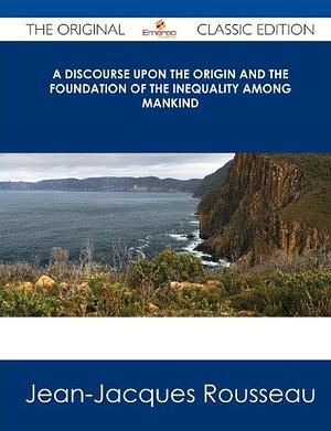 A Discourse Upon the Origin and the Foundation of the Inequality Among Mankind - The Original Classic Edition by Jean-Jacques Rousseau, Jean-Jacques Rousseau