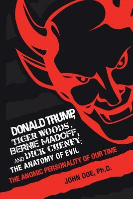 Donald Trump, Tiger Woods, Bernie Madoff, and Dick Cheney: The Anatomy of Evil: The Anomic Personality of Our Time by John Doe