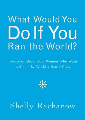 What Would You Do If You Ran the World?: Everyday Ideas from Women Who Want to Make the World a Better Place by Shelly Rachanow