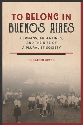 To Belong in Buenos Aires: Germans, Argentines, and the Rise of a Pluralist Society by Benjamin Bryce