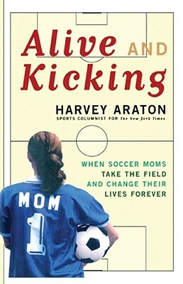 Alive and Kicking: When Soccer Moms Take the Field and Change Their Lives Forever by Harvey Araton