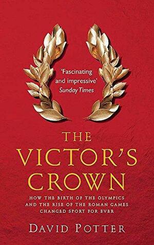 The Victor's Crown: How the Birth of the Olympics and the Rise of the Roman Games Changed Sport for Ever by David Stone Potter