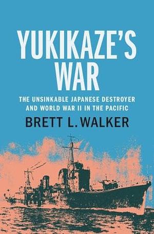 Yukikaze's War: The Unsinkable Japanese Destroyer and World War II in the Pacific by Brett L. Walker