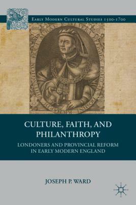 Culture, Faith, and Philanthropy: Londoners and Provincial Reform in Early Modern England by J. Ward