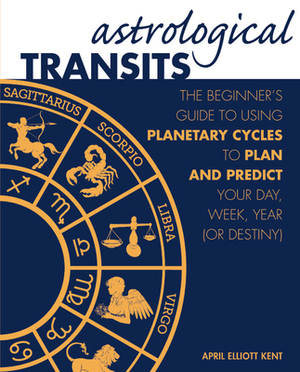 Astrological Transits: The Beginner's Guide to Using Planetary Cycles to Plan and Predict Your Day, Week, Year (or Destiny) by April Elliott Kent