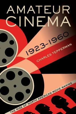 Amateur Cinema: The Rise of North American Moviemaking, 1923-1960 by Charles Tepperman