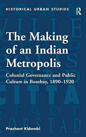 The Making of an Indian Metropolis: Colonial Governance and Public Culture in Bombay, 1890-1920 by Prashant Kidambi