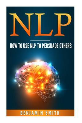 Neuro Linguistic Programming: How to Use Nlp to Persuade Others by Benjamin Smith