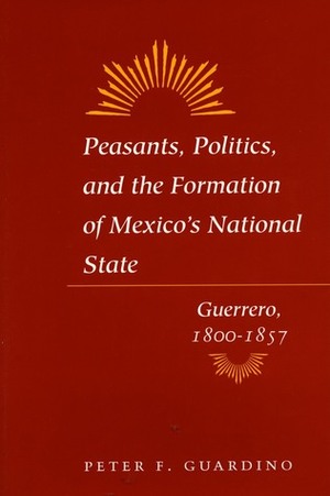 Peasants, Politics, and the Formation of Mexico's National State: Guerrero, 1800-1857 by Peter Guardino