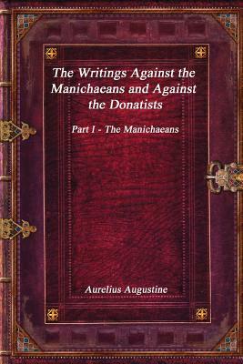 The Writings Against the Manichaeans and Against the Donatists: Part I - The Manichaeans by Aurelius Augustine