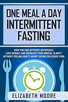 One Meal a Day Intermittent Fasting: How You Can Activate Autophagy, Lose Weight, and Increase Your Mental Clarity Without Feeling Guilty About Eating Delicious Food by Elizabeth Moore