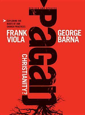 Pagan Christianity?: Exploring the Roots of Our Church Practices by Frank Viola, George Barna