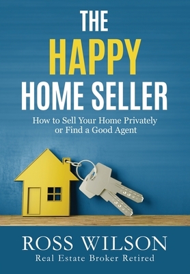 The Happy Home Seller: How to Sell Your Home Privately or Hire a Good Agent by Ross Wilson