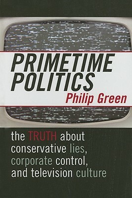 Primetime Politics: The Truth about Conservative Lies, Corporate Control, and Television Culture by Philip Green