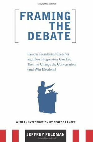 Framing the Debate: Famous Presidential Speeches and How Progressives Can Use Them to Change the Conversation (and Win Elections) by George Lakoff, Jeffrey Feldman