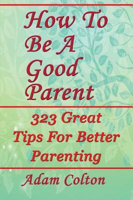 How To Be A Good Parent: 323 Great Tips For Better Parenting by Adam Colton