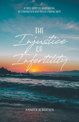 The Injustice of Infertility: A True Story of Heartbreak, Determination and Never-Ending Hope by Jennifer Robertson