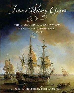 From a Watery Grave: The Discovery and Excavation of La Salle's Shipwreck, La Belle by Toni S. Turner, James E. Bruseth