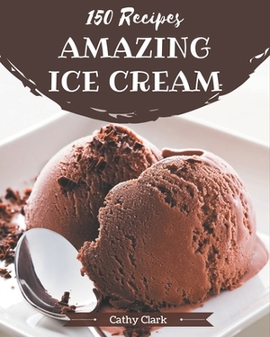 150 Amazing Ice Cream Recipes: The Highest Rated Ice Cream Cookbook You Should Read by Cathy Clark