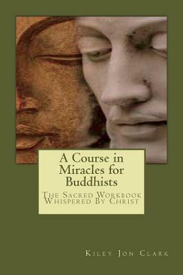 A Course in Miracles for Buddhists: The Sacred Workbook - Whispered By Christ by Kiley Jon Clark, Helen Schucman