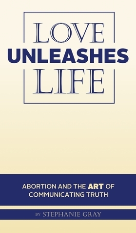 Love Unleashes Life: Abortion and the Art of Communicating Truth by Stephanie Gray