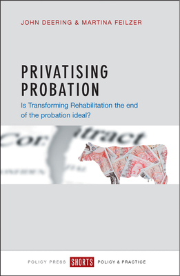 Privatising Probation: Is Transforming Rehabilitation the End of the Probation Ideal? by Martina Feilzer, John Deering