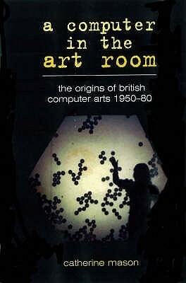 A Computer In The Art Room: The Origins Of British Computer Arts 1950 1980 by Catherine Mason