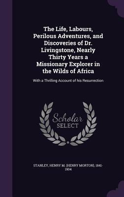 The Life, Labours, Perilous Adventures, and Discoveries of Dr. Livingstone: Nearly Thirty Years a Missionary Explorer in the Wilds of Africa, with a Thrilling Account of His Resurrection by Henry M. Stanley