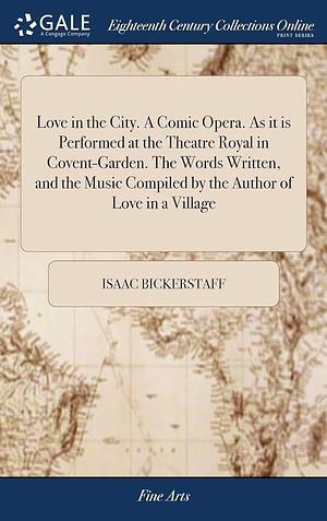 Love in the City. a Comic Opera. As It Is Performed at the Theatre Royal in Covent-Garden. the Words Written, and the Music Compiled by the Author of Love in a Village by Isaac Bickerstaff