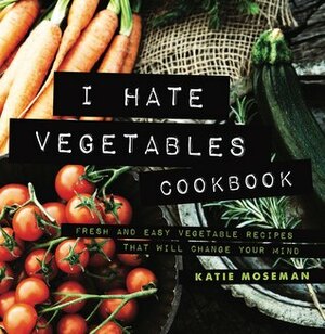 I Hate Vegetables Cookbook: Fresh and Easy Vegetable Recipes That Will Change Your Mind by Katie Moseman