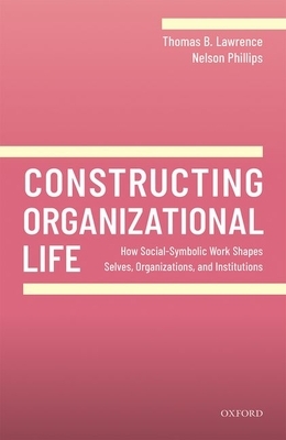 Constructing Organizational Life: How Social-Symbolic Work Shapes Selves, Organizations, and Institutions by Nelson Phillips, Thomas B. Lawrence