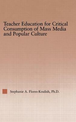 Teacher Education for Critical Consumption of Mass Media and Popular Culture by Stephanie a. Flores-Koulish