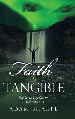 Faith Is Tangible: The Seven Key System to Hebrews 11:1 by Adam Sharpe