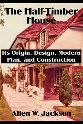 The Half-Timber House: Its Origin, Design, Modern Plan, and Construction by Allen W. Jackson