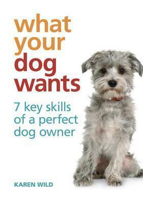 What Your Dog Wants: 7 Key Skills of a Perfect Dog Owner. Karen Wild by Karen Wild