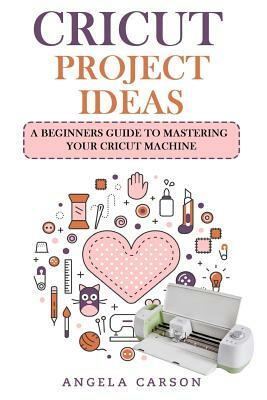 Cricut Project Ideas: A beginners Guide to Mastering Your Cricut Machine by Angela Carson