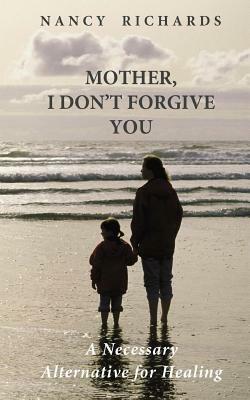 Mother, I Don't Forgive You: A Necessary Alternative For Healing by Nancy Richards