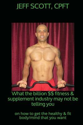 What the billion dollar fitness & supplement industry may not be telling you: on how to get the healthy & fit body/mind that you want by Jeff Scott