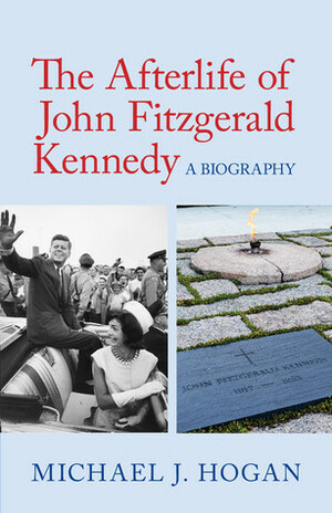 The Afterlife of John Fitzgerald Kennedy: A Biography by Michael J. Hogan