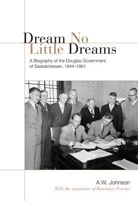 Dream No Little Dreams: A Biography of the Douglas Government of Saskatchewan, 1944-1961 by A. W. Johnson