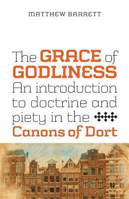 The Grace of Godliness: An Introduction to Doctrine and Piety in the Canons of Dort by Matthew Barrett