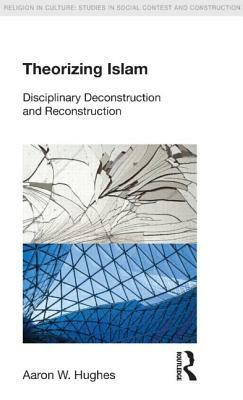Theorizing Islam: Disciplinary Deconstruction and Reconstruction by Aaron W. Hughes