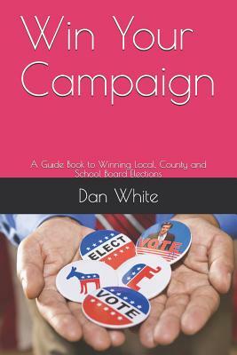 Win Your Campaign: A Guide Book to Winning Local, County and School Board Elections by Dan White