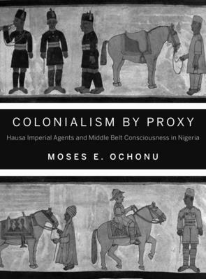 Colonialism by Proxy: Hausa Imperial Agents and Middle Belt Consciousness in Nigeria by Moses E. Ochonu