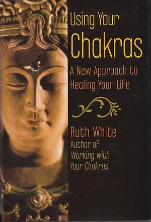 Using Your Chakras: A New Approach to Healing Your Life by Ruth White
